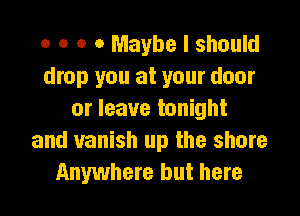 o o o 0 Maybe I should
drop you at your door

or leave tonight
and vanish up the shore
Anywhere but here
