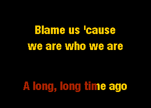 Blame us 'cause
we are who we are

A long, long time ago