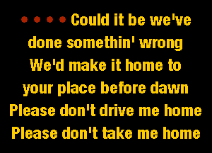 o o o 0 Could it be we've
done somethin' wrong
We'd make it home to

your place before dawn

Please don't drive me home
Please don't take me home