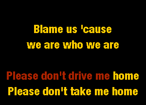 Blame us 'cause
we are who we are

Please don't drive me home
Please don't take me home