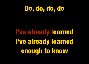 Do,do,do,do

I've already learned
I've already learned
enough to know