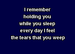I remember
holding you
while you sleep

every day I feel
the tears that you weep