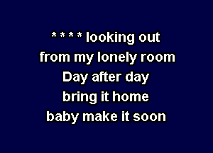 , 1' looking out
from my lonely room

Day after day
bring it home
baby make it soon