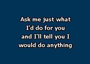 Ask me just what
I'd do for you

and I'll tell you I
would do anything