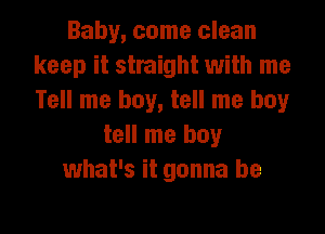 Baby, come clean
keep it straight with me
Tell me boy, tell me boy

tell me boy
what's it gonna be