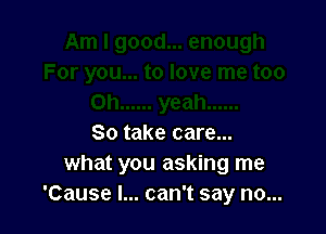 So take care...
what you asking me
'Cause I... can't say no...