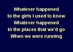 Whatever happened
to the girls I used to know
Whatever happened
to the places that we'd go
When we were running