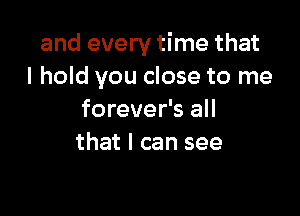 and every time that
I hold you close to me

forever's all
that I can see