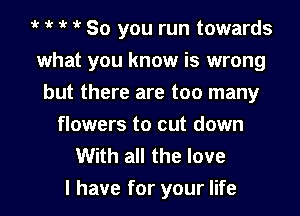 1k 1k 1k 1k So you run towards
what you know is wrong
but there are too many
flowers to cut down
With all the love

I have for your life I