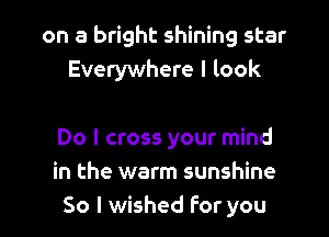 on a bright shining star
Everywhere I look

Do I cross your mind
in the warm sunshine
So I wished For you