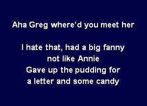 Aha Greg where'd you meet her

I hate that, had a big fanny
not like Annie
Gave up the pudding for
a letter and some candy