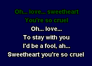 Oh... love...

To stay with you
I'd be a fool, ah...
Sweetheart you're so cruel