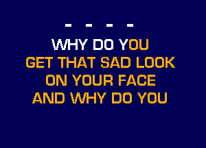 WHY DO YOU
GET THAT SAD LOOK

ON YOUR FACE
AND WHY DO YOU