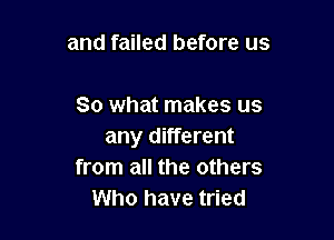 and failed before us

So what makes us

any different
from all the others
Who have tried