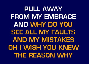 PULL AWAY
FROM MY EMBRACE
AND WHY DO YOU
SEE ALL MY FAULTS
AND MY MISTAKES
OH I WSH YOU KNEW
THE REASON WHY