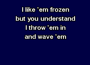 I like ,em frozen
but you understand
lthrow em in

and wave em