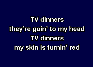 TV dinners
theyWe goin' to my head

TV dinners
my skin is turnin red