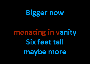 Bigger now

menacing in vanity
Six feet tall
maybe more