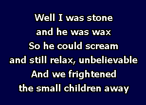Well I was stone
and he was wax
So he could scream
and still relax, unbelievable
And we frightened
the small children away