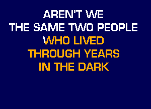 AREN'T WE
THE SAME TWO PEOPLE
WHO LIVED
THROUGH YEARS
IN THE DARK