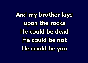 And my brother lays

upon the rocks
He could be dead
He could be not

He could be you