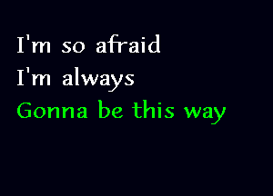 I'm so afTaid
I'm always

Gonna be this way