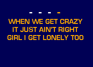 WHEN WE GET CRAZY
IT JUST AIN'T RIGHT
GIRL I GET LONELY T00