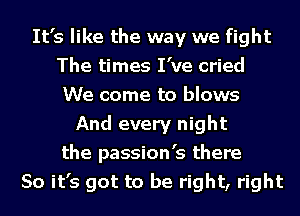 It's like the way we fight
The times I've cried
We come to blows
And every night
the passion's there
So it's got to be right, right