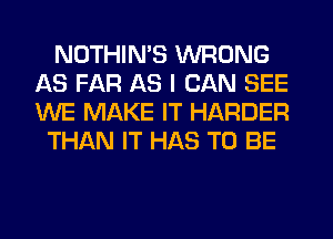 NOTHIN'S WRONG
AS FAR AS I CAN SEE
WE MAKE IT HARDER

THAN IT HAS TO BE