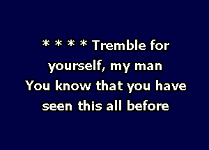 )k t 3k )k Tremble for

yourself, my man

You know that you have
seen this all before