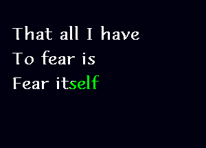 That all I have
To fear is

Fear itself