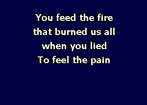 You feed the fire
that burned us all
when you lied

To feel the pain