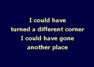 I could have
turned a different corner

I could have gone

another place