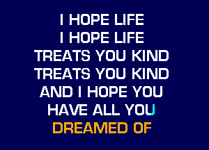 I HOPE LIFE
I HOPE LIFE
TREATS YOU KIND
TREATS YOU KIND
AND I HOPE YOU
HAVE ALL YOU

DREAMED OF I