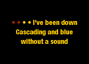 o o o 0 I've been down

Cascading and blue
without a sound