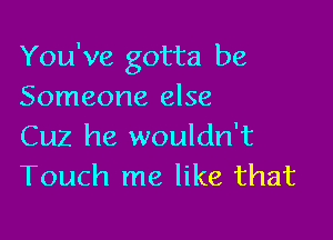 You've gotta be
Someone else

Cuz he wouldn't
Touch me like that