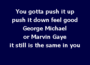 You gotta push it up
push it down feel good
George Michael

or Marvin Gaye
it still is the same in you