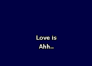 Love is
Ahh..