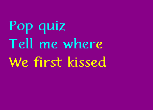Pop quiz
Tell me where

We first kissed