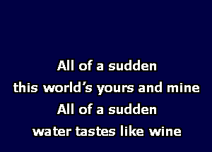 All of a sudden
this world's yours and mine
All of a sudden

water tastes like wine