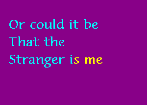 Or could it be
That the

Stranger is me