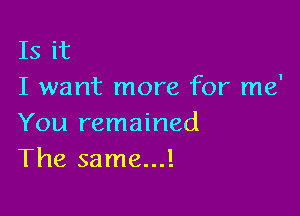 Is it
I want more for me'

You remained
The same...!