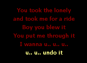 You took the lonely
and took me for a ride
Boy you blew it

You put me through it
I wanna u.. u.. u..
u.. u.. undo it