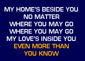 MY HOME'S BESIDE YOU
NO MATTER
WHERE YOU MAY GO
WHERE YOU MAY GO
MY LOVE'S INSIDE YOU
EVEN MORE THAN
YOU KNOW