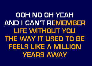 00H ND OH YEAH
AND I CAN'T REMEMBER
LIFE WITHOUT YOU
THE WAY IT USED TO BE
FEELS LIKE A MILLION
YEARS AWAY