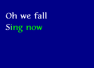 Oh we fall
Sing now