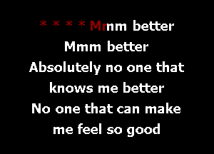 3K at )K 3K Mmm better
Mmm better
Absolutely no one that
knows me better
No one that can make

me feel so good I