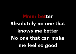 Mmm better
Absolutely no one that

knows me better
No one that can make
me feel so good
