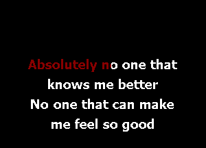 Absolutely no one that

knows me better
No one that can make
me feel so good