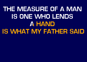 THE MEASURE OF A MAN
IS ONE WHO LENDS
A HAND
IS WHAT MY FATHER SAID